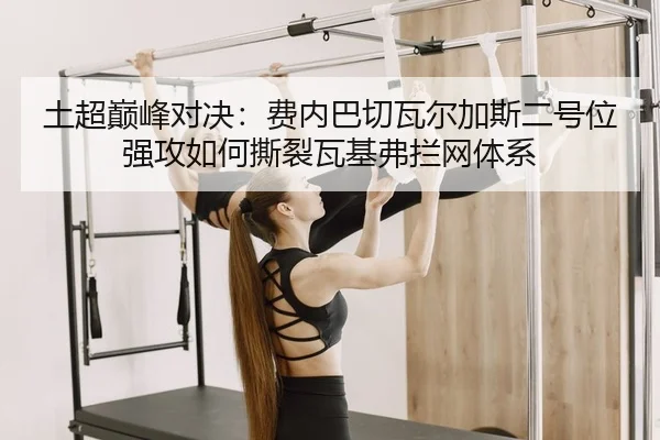 土超巅峰对决：费内巴切瓦尔加斯二号位强攻如何撕裂瓦基弗拦网体系